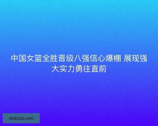 中国女篮全胜晋级八强信心爆棚 展现强大实力勇往直前