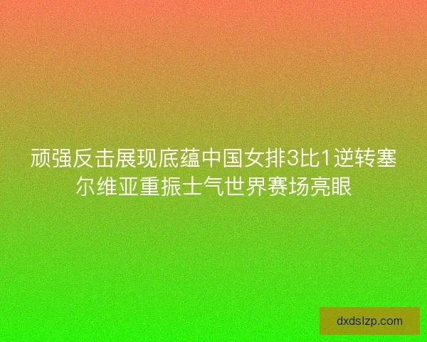 顽强反击展现底蕴中国女排3比1逆转塞尔维亚重振士气世界赛场亮眼