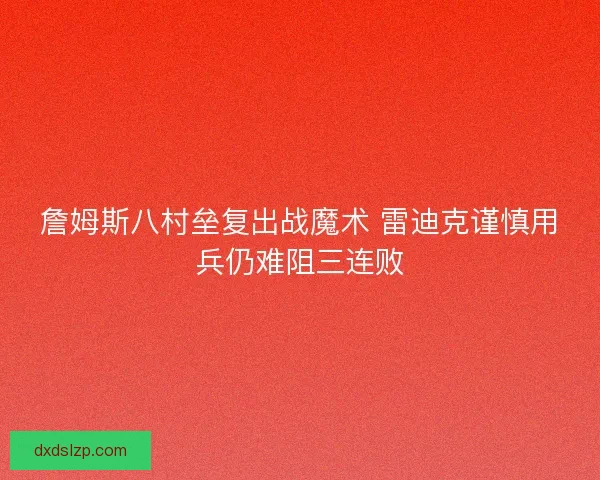 詹姆斯八村垒复出战魔术 雷迪克谨慎用兵仍难阻三连败