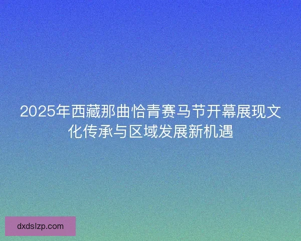 2025年西藏那曲恰青赛马节开幕展现文化传承与区域发展新机遇