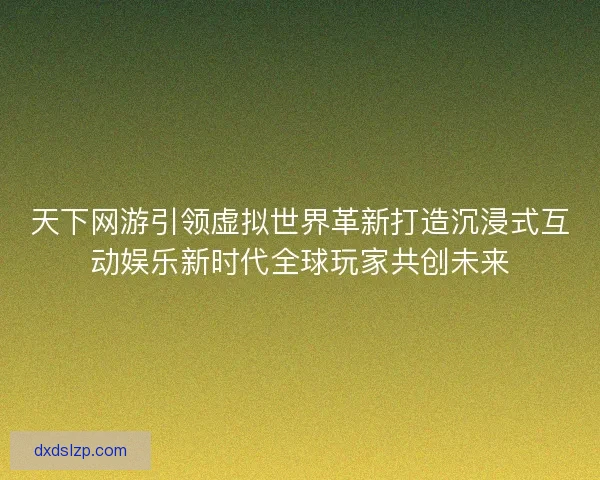 天下网游引领虚拟世界革新打造沉浸式互动娱乐新时代全球玩家共创未来