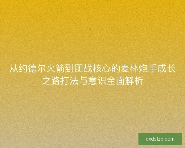 从约德尔火箭到团战核心的麦林炮手成长之路打法与意识全面解析