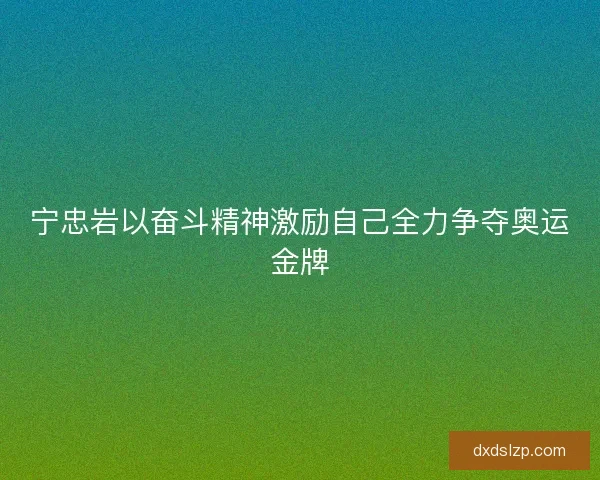 宁忠岩以奋斗精神激励自己全力争夺奥运金牌
