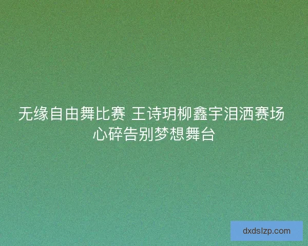无缘自由舞比赛 王诗玥柳鑫宇泪洒赛场 心碎告别梦想舞台