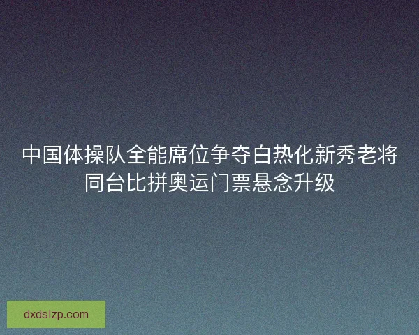中国体操队全能席位争夺白热化新秀老将同台比拼奥运门票悬念升级