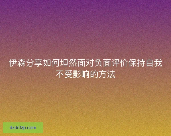 伊森分享如何坦然面对负面评价保持自我不受影响的方法